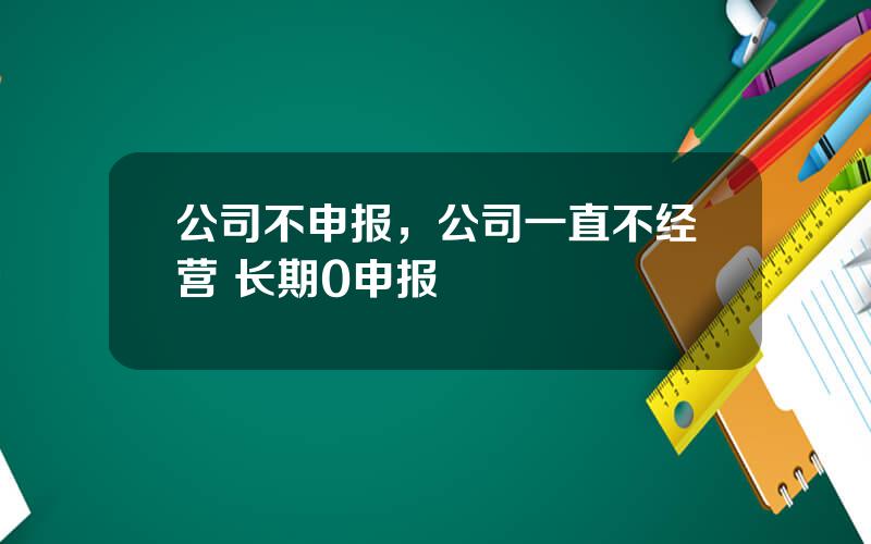 公司不申报，公司一直不经营 长期0申报